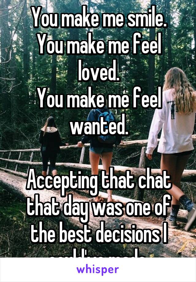 You make me smile.
You make me feel loved.
You make me feel wanted.

Accepting that chat that day was one of the best decisions I could've made.