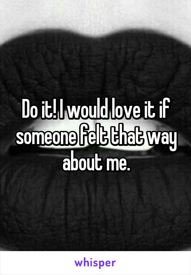 Do it! I would love it if someone felt that way about me.