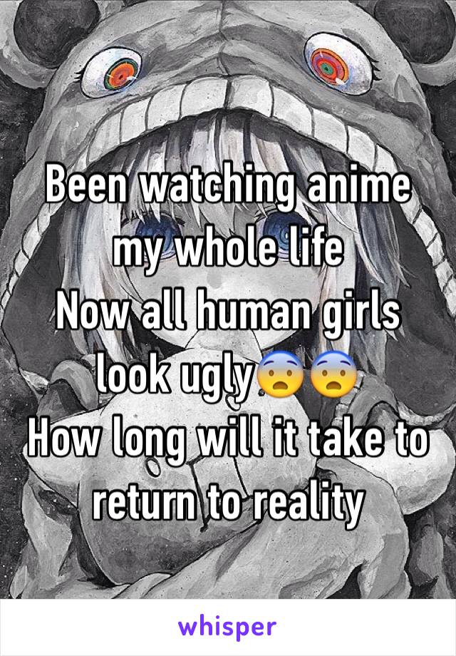                    
Been watching anime my whole life  
Now all human girls look ugly😨😨 
How long will it take to return to reality 
