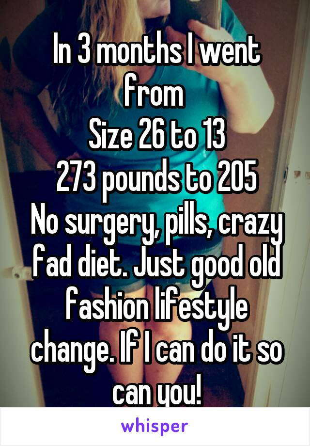 In 3 months I went from 
Size 26 to 13
273 pounds to 205
No surgery, pills, crazy fad diet. Just good old fashion lifestyle change. If I can do it so can you!