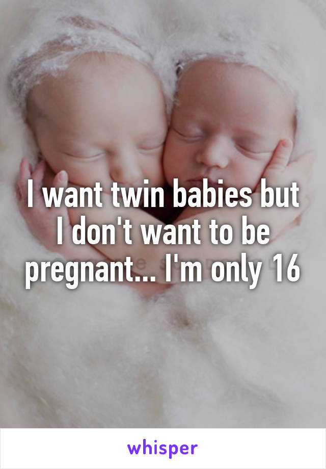 I want twin babies but I don't want to be pregnant... I'm only 16