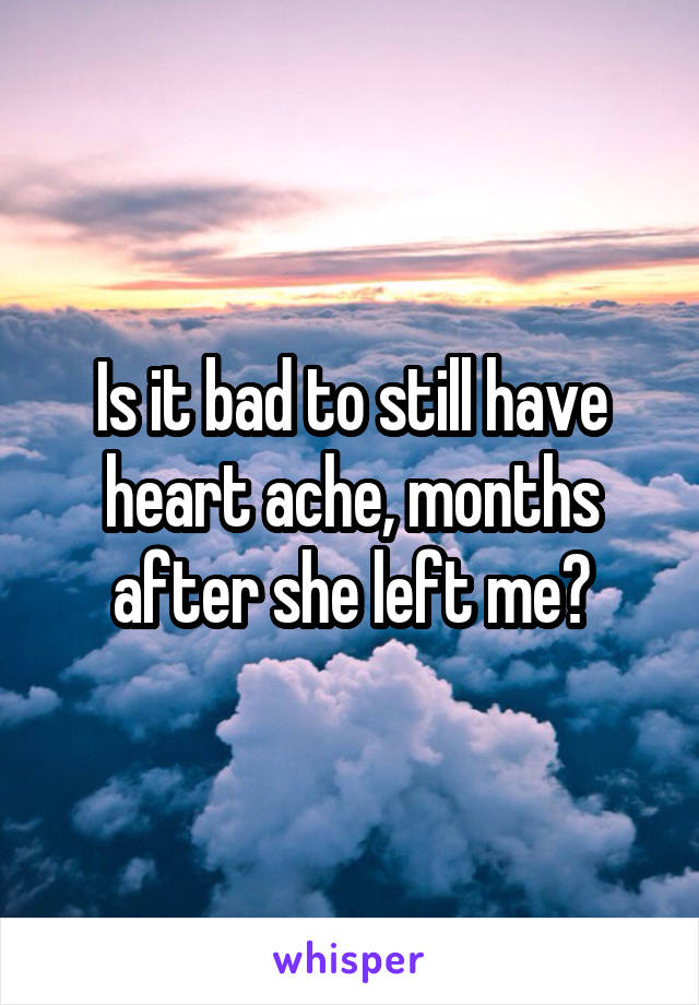 Is it bad to still have heart ache, months after she left me?