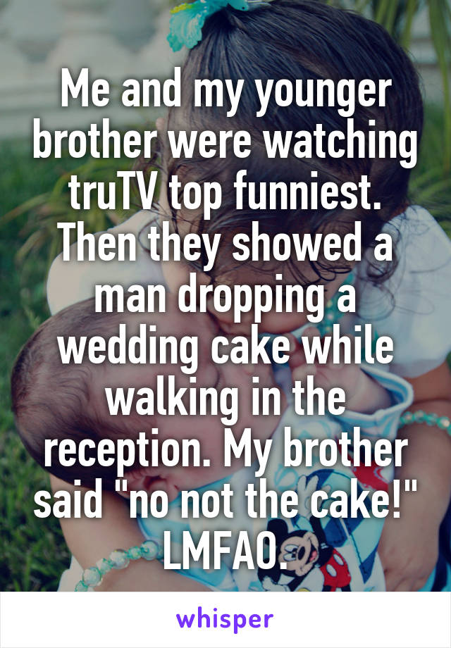 Me and my younger brother were watching truTV top funniest. Then they showed a man dropping a wedding cake while walking in the reception. My brother said "no not the cake!"
LMFAO.