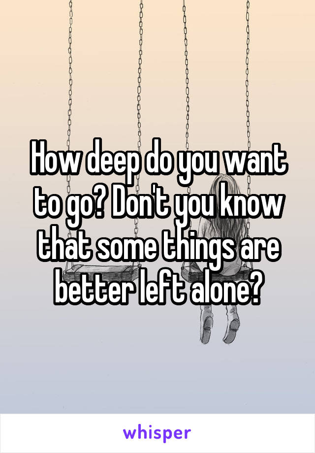 How deep do you want to go? Don't you know that some things are better left alone?