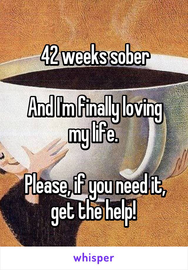 42 weeks sober

And I'm finally loving my life. 

Please, if you need it, get the help! 