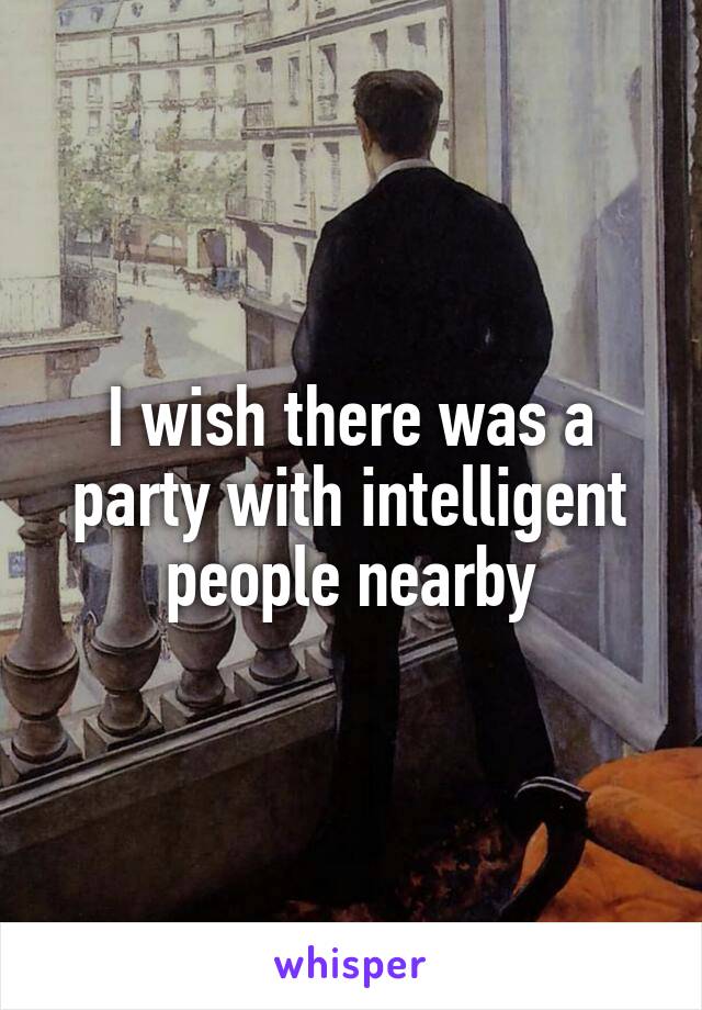 I wish there was a party with intelligent people nearby