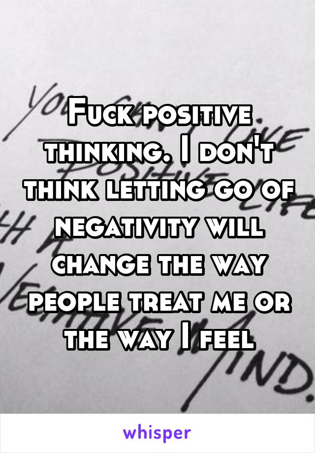 Fuck positive thinking. I don't think letting go of negativity will change the way people treat me or the way I feel