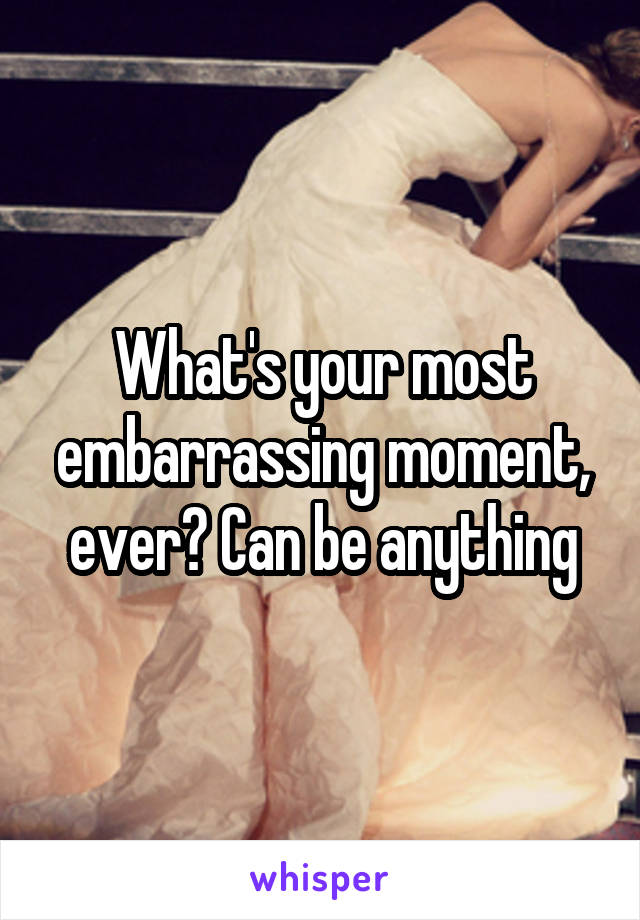 What's your most embarrassing moment, ever? Can be anything