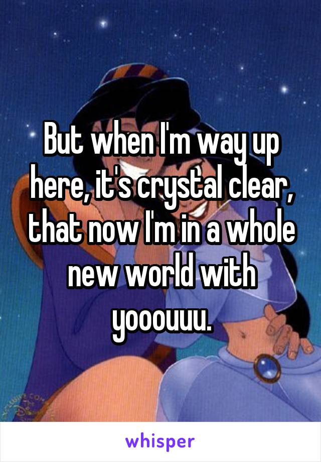 But when I'm way up here, it's crystal clear, that now I'm in a whole new world with yooouuu.