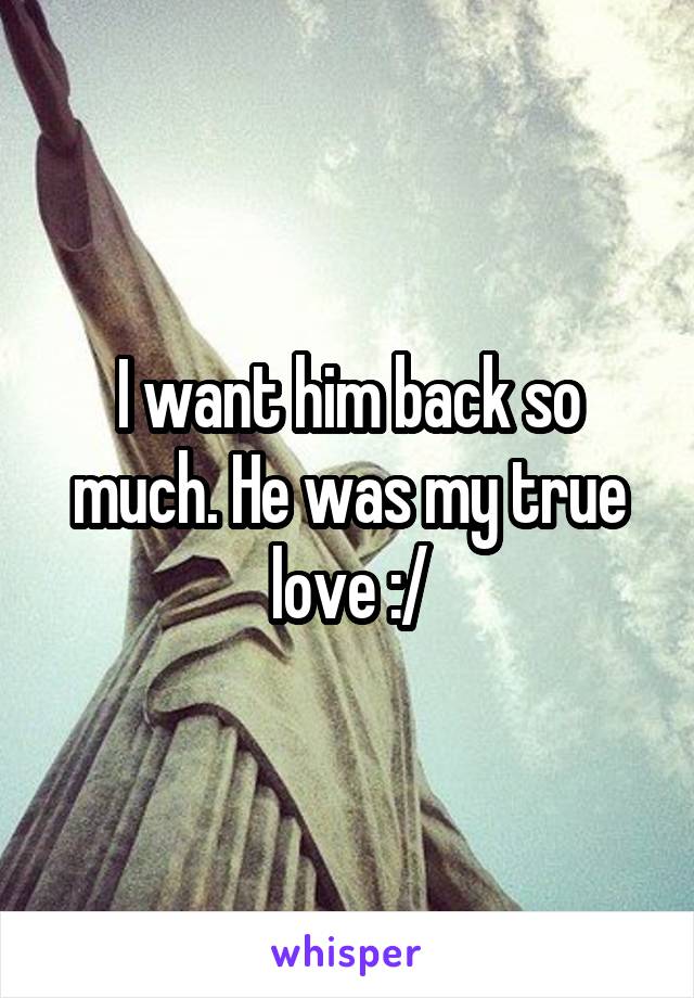 I want him back so much. He was my true love :/