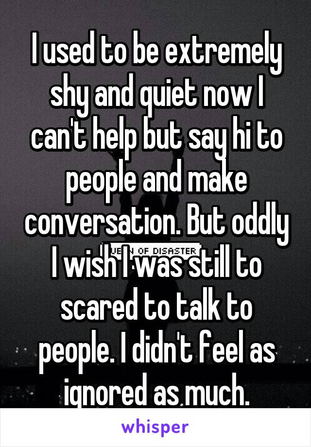 I used to be extremely shy and quiet now I can't help but say hi to people and make conversation. But oddly I wish I was still to scared to talk to people. I didn't feel as ignored as much.