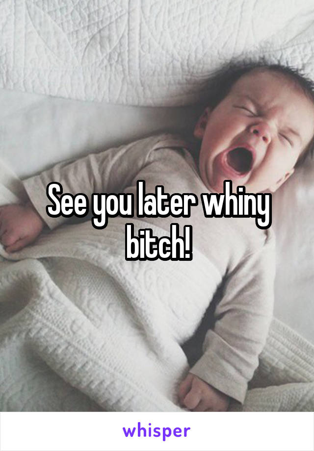See you later whiny bitch!