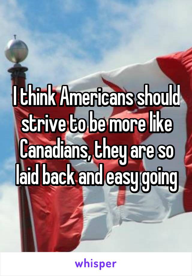 I think Americans should strive to be more like Canadians, they are so laid back and easy going