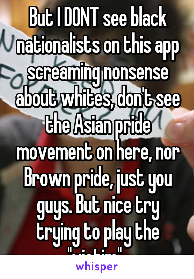 But I DONT see black nationalists on this app screaming nonsense about whites, don't see the Asian pride movement on here, nor Brown pride, just you guys. But nice try trying to play the "victim". 