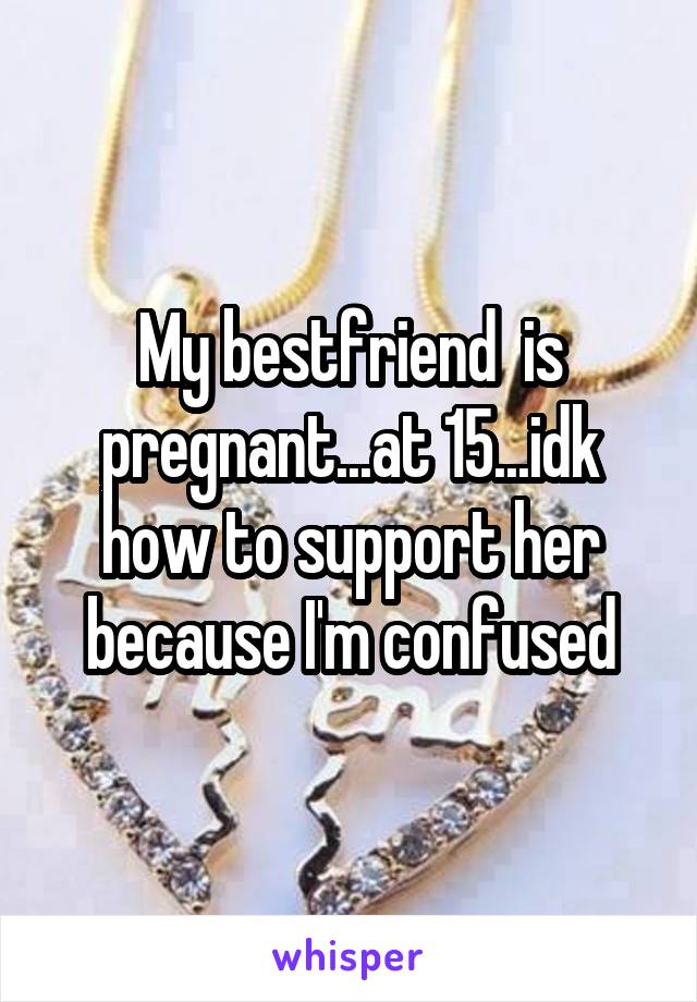 My bestfriend  is pregnant...at 15...idk how to support her because I'm confused