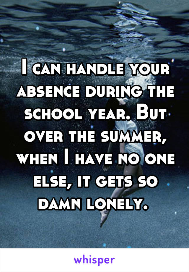 I can handle your absence during the school year. But over the summer, when I have no one else, it gets so damn lonely. 