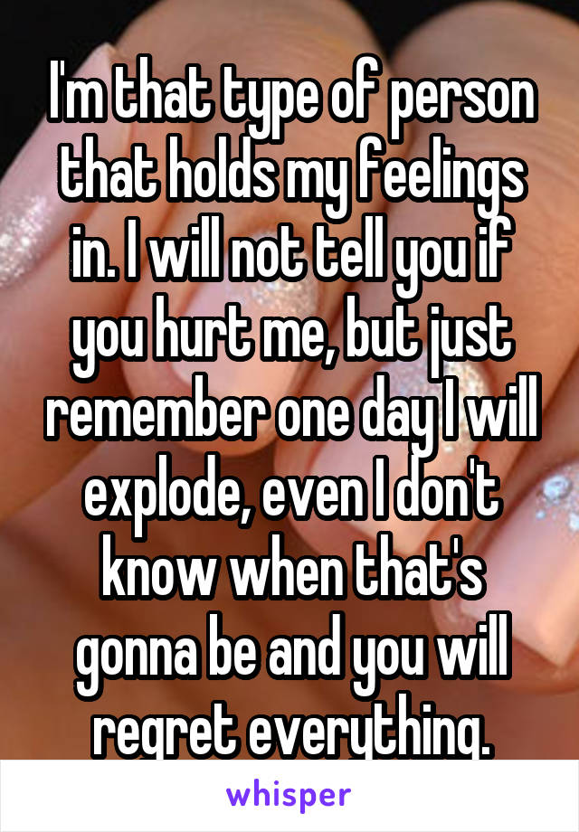 I'm that type of person that holds my feelings in. I will not tell you if you hurt me, but just remember one day I will explode, even I don't know when that's gonna be and you will regret everything.