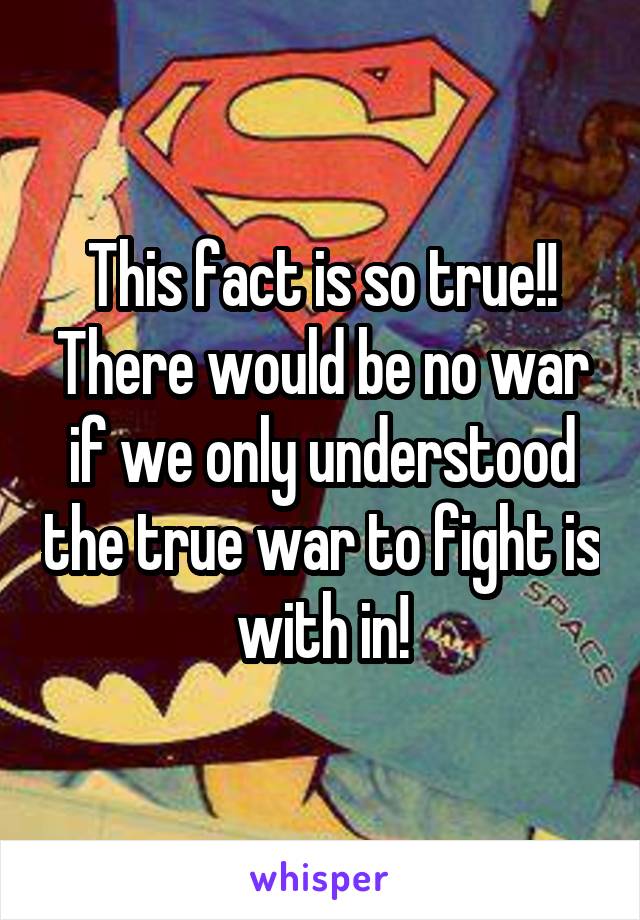 This fact is so true!! There would be no war if we only understood the true war to fight is with in!