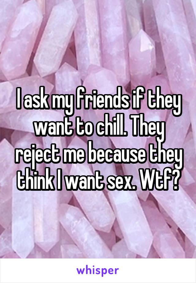 I ask my friends if they want to chill. They reject me because they think I want sex. Wtf?