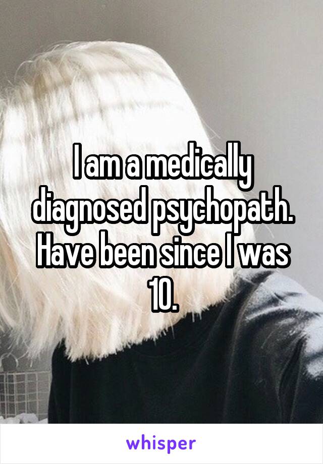 I am a medically diagnosed psychopath. Have been since I was 10.