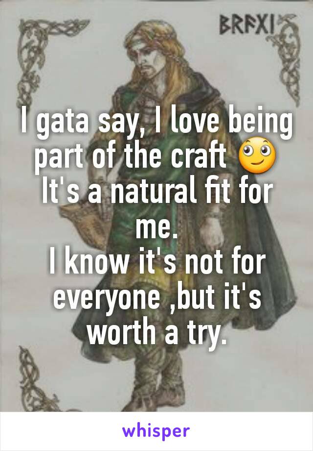 I gata say, I love being part of the craft 🙄
It's a natural fit for me.
I know it's not for everyone ,but it's worth a try.