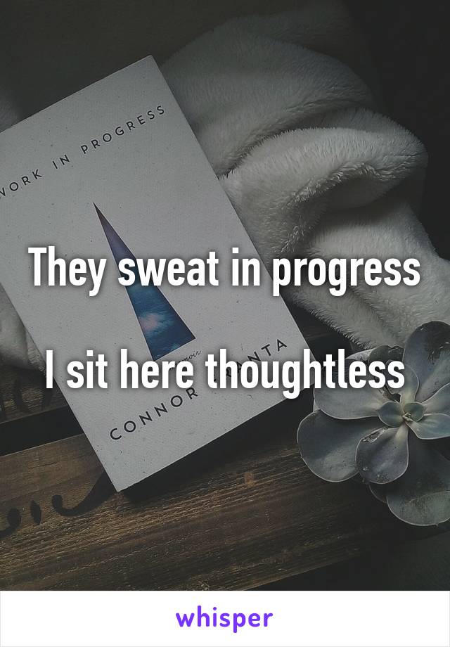 They sweat in progress

I sit here thoughtless