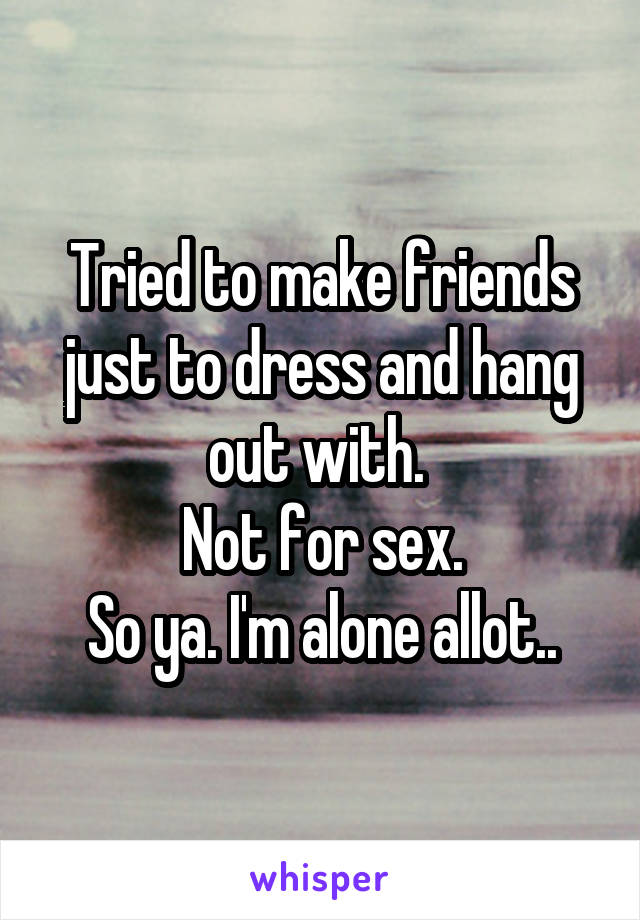 Tried to make friends just to dress and hang out with. 
Not for sex.
So ya. I'm alone allot..