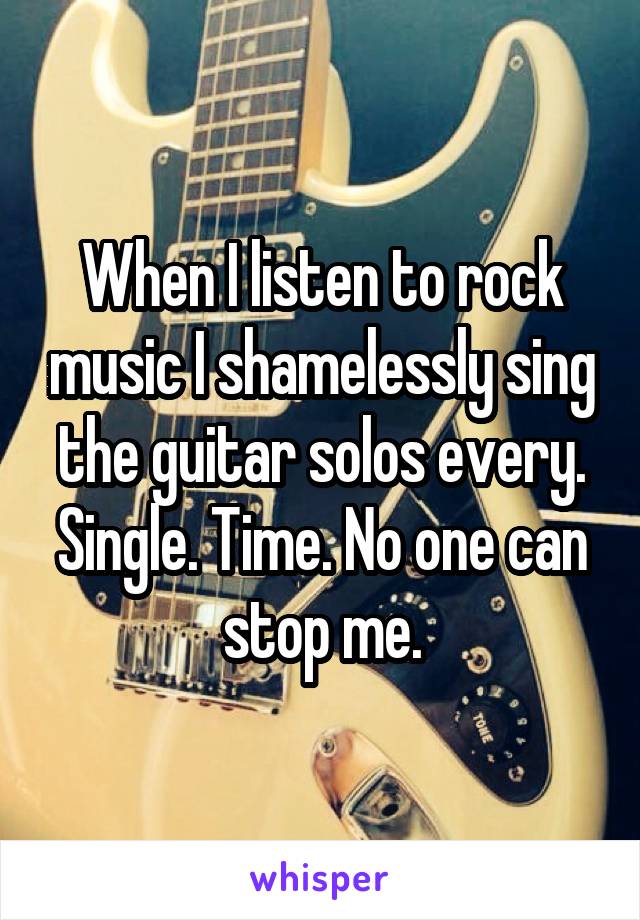 When I listen to rock music I shamelessly sing the guitar solos every. Single. Time. No one can stop me.