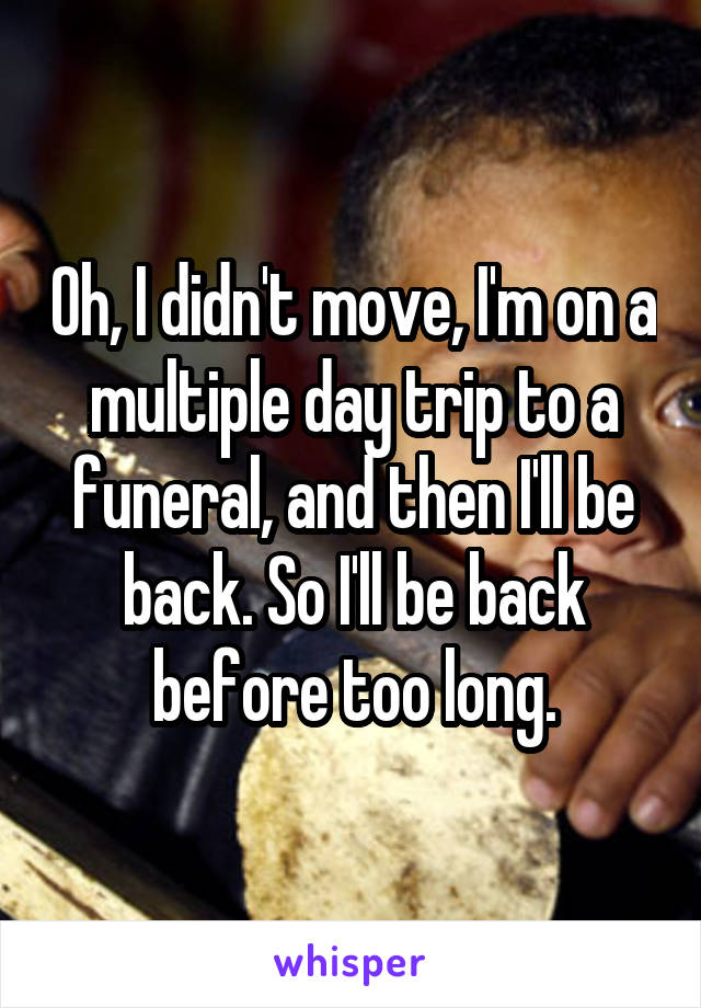 Oh, I didn't move, I'm on a multiple day trip to a funeral, and then I'll be back. So I'll be back before too long.