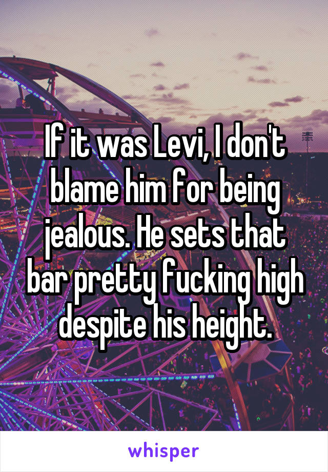 If it was Levi, I don't blame him for being jealous. He sets that bar pretty fucking high despite his height.