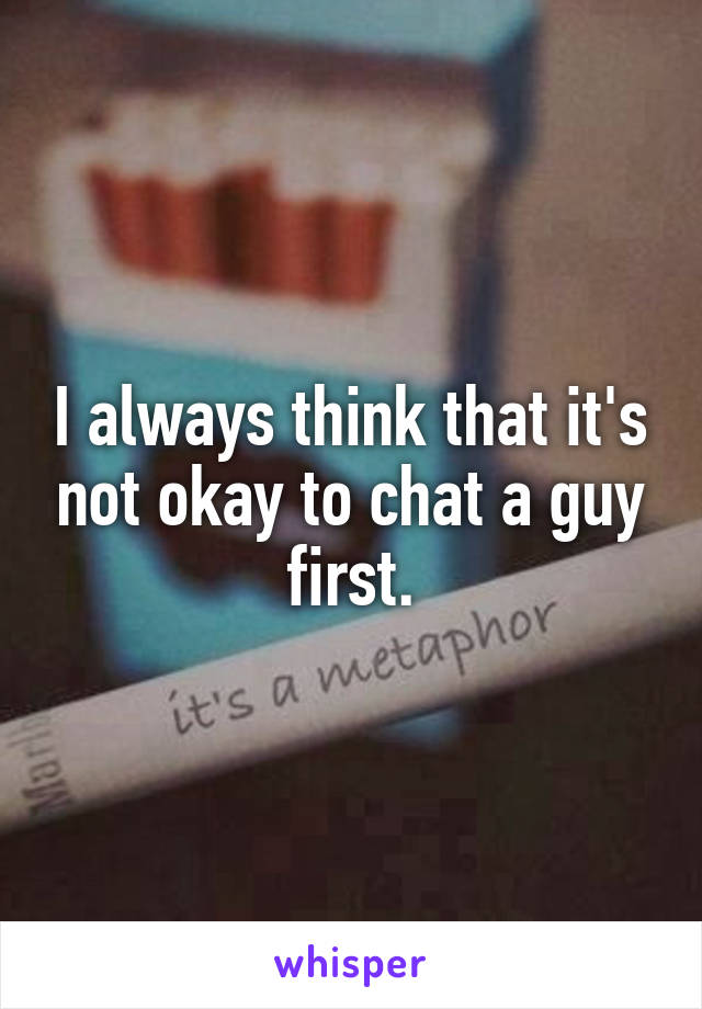 I always think that it's not okay to chat a guy first.