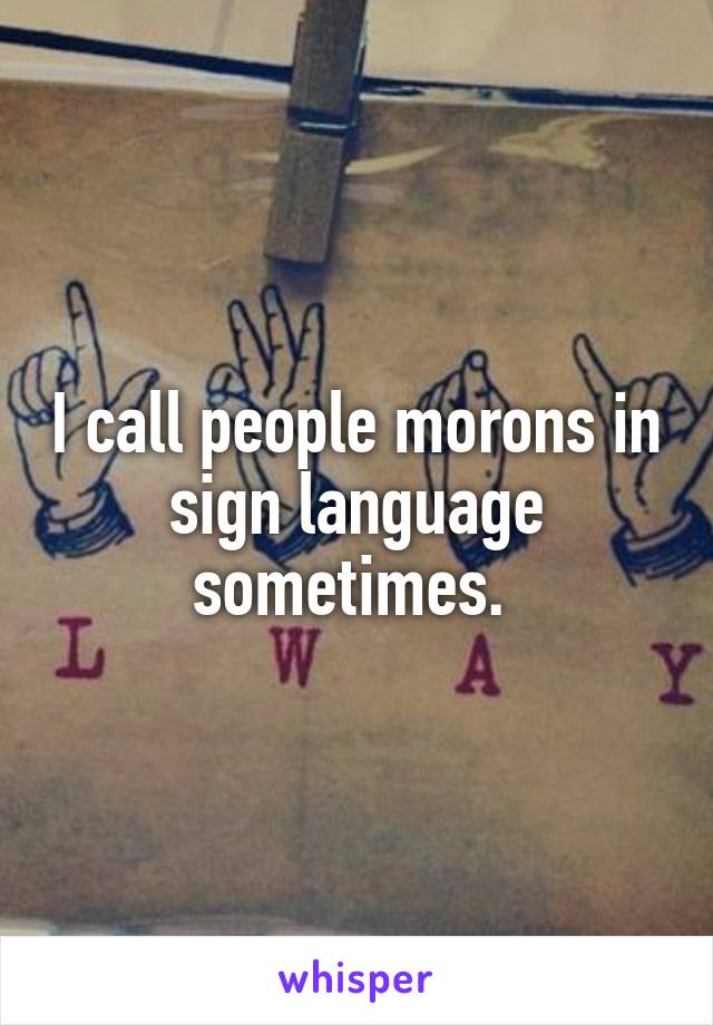 I call people morons in sign language sometimes. 