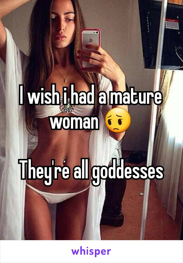 I wish i had a mature woman 😔

They're all goddesses