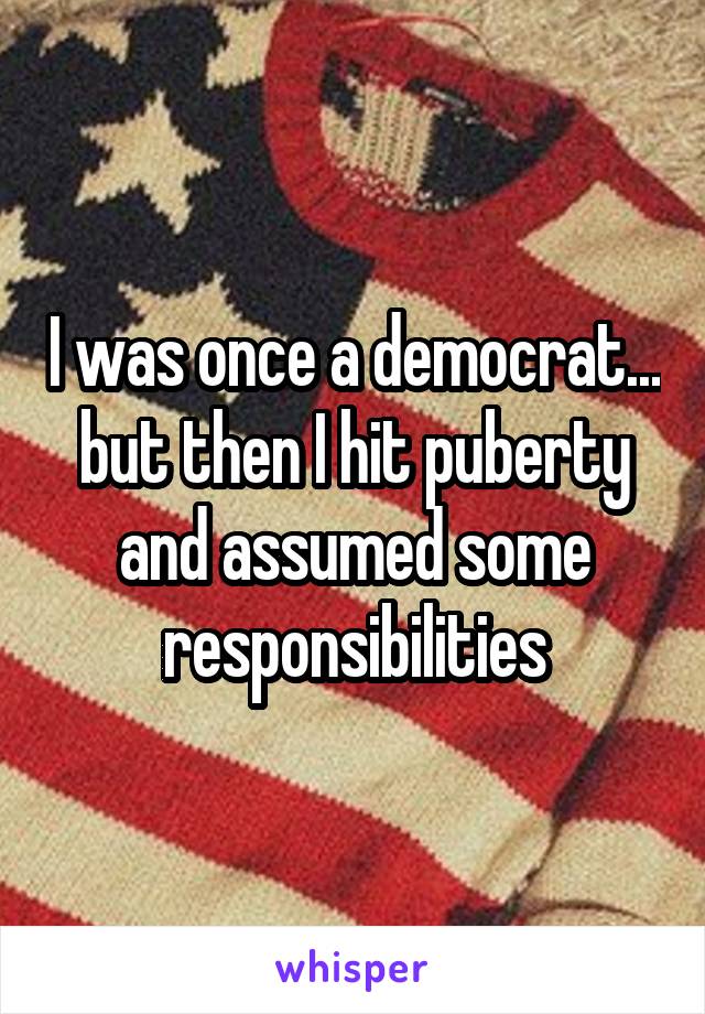 I was once a democrat... but then I hit puberty and assumed some responsibilities