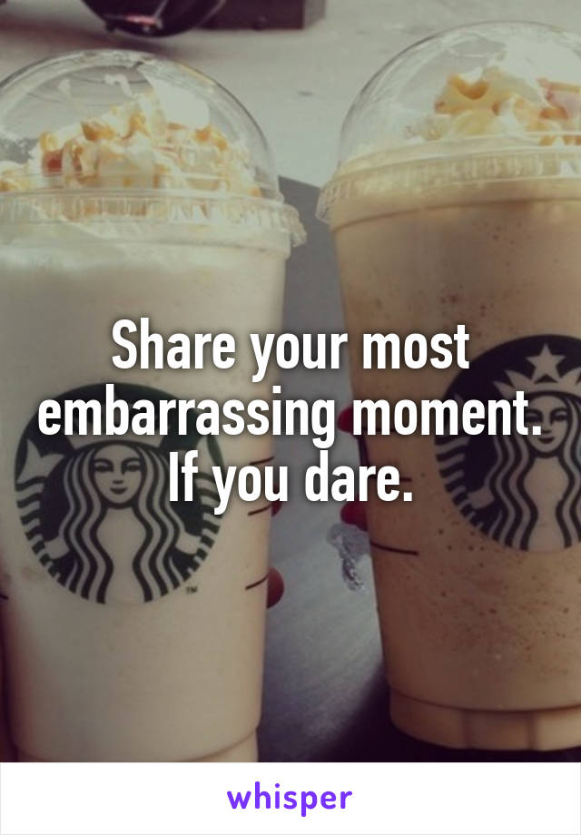 Share your most embarrassing moment. If you dare.