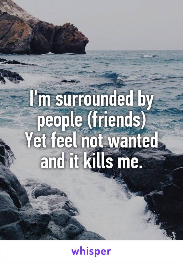 I'm surrounded by people (friends)
Yet feel not wanted and it kills me.