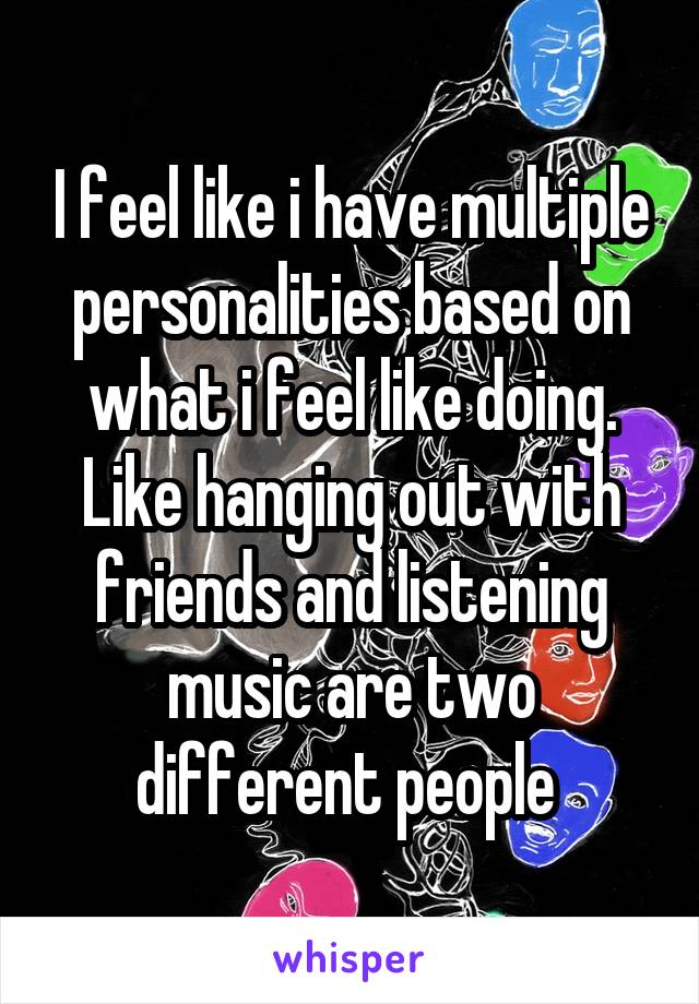 I feel like i have multiple personalities based on what i feel like doing. Like hanging out with friends and listening music are two different people 