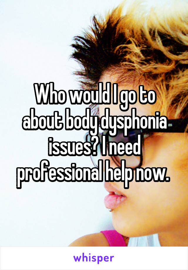 Who would I go to about body dysphonia issues? I need professional help now. 