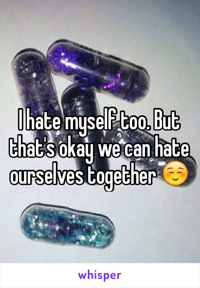 I hate myself too. But that's okay we can hate ourselves together ☺️