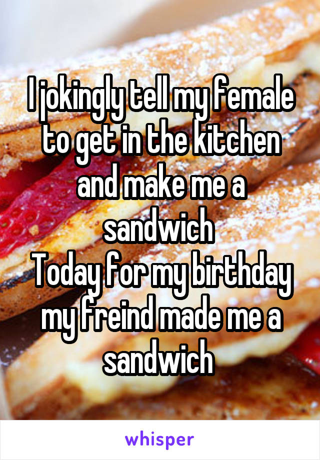 I jokingly tell my female to get in the kitchen and make me a sandwich 
Today for my birthday my freind made me a sandwich 