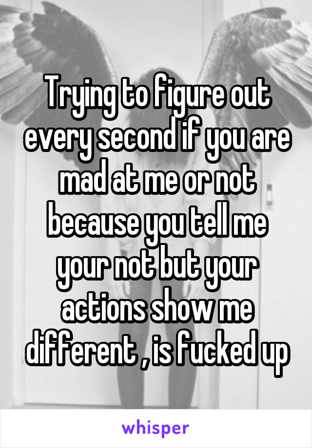 Trying to figure out every second if you are mad at me or not because you tell me your not but your actions show me different , is fucked up