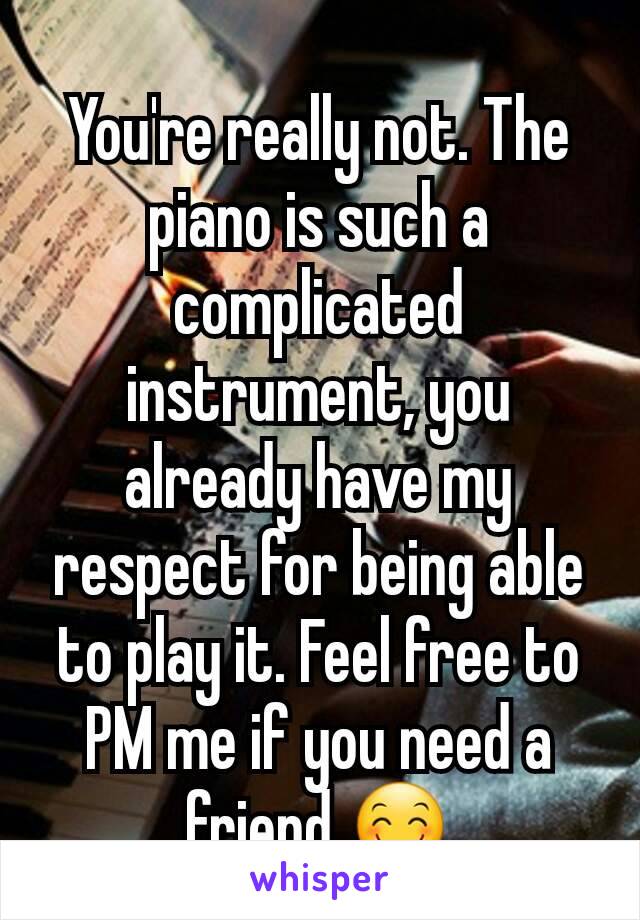 You're really not. The piano is such a complicated instrument, you already have my respect for being able to play it. Feel free to PM me if you need a friend 🤗