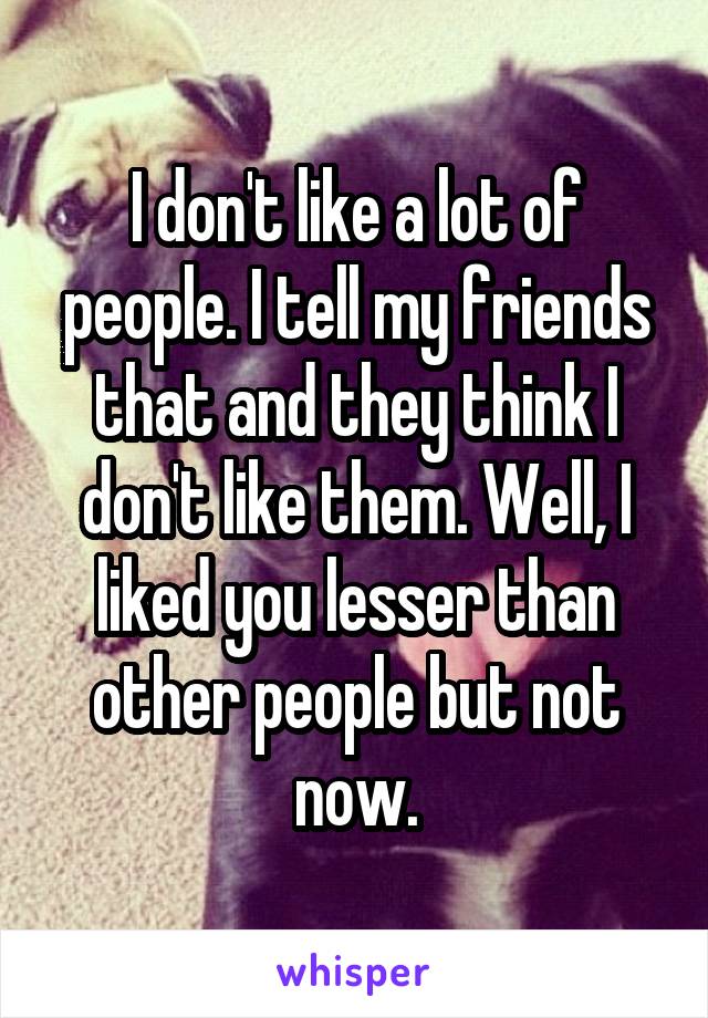 I don't like a lot of people. I tell my friends that and they think I don't like them. Well, I liked you lesser than other people but not now.