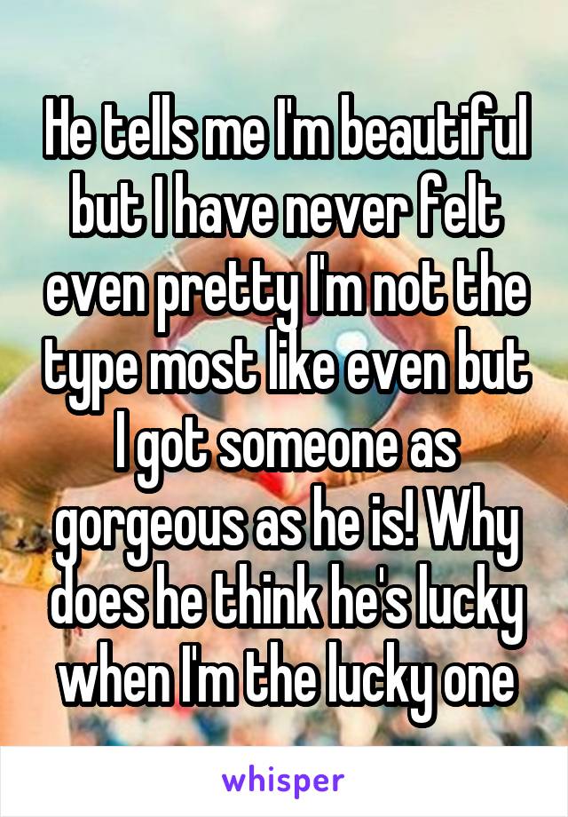 He tells me I'm beautiful but I have never felt even pretty I'm not the type most like even but I got someone as gorgeous as he is! Why does he think he's lucky when I'm the lucky one