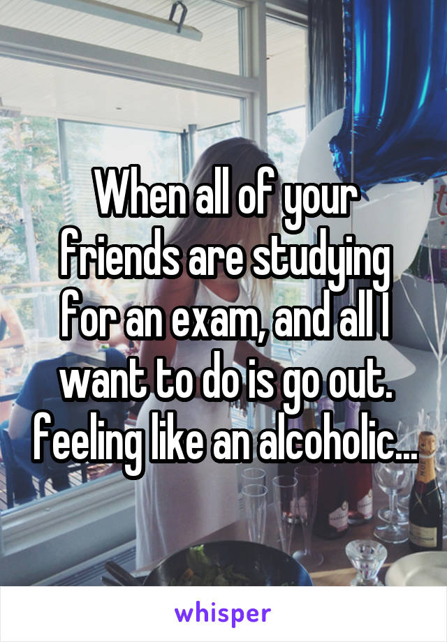 When all of your friends are studying for an exam, and all I want to do is go out. feeling like an alcoholic...