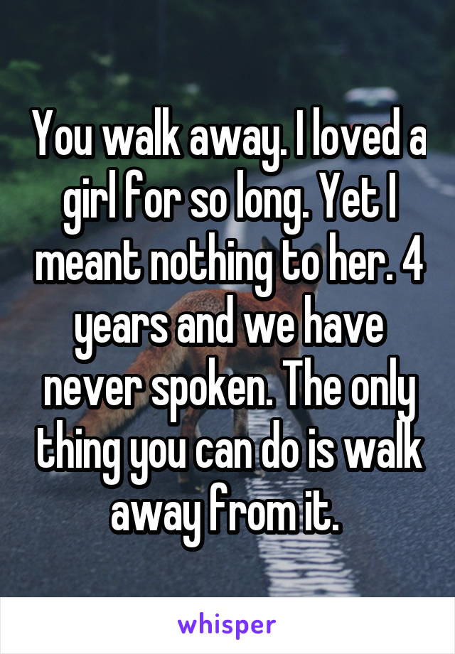 You walk away. I loved a girl for so long. Yet I meant nothing to her. 4 years and we have never spoken. The only thing you can do is walk away from it. 