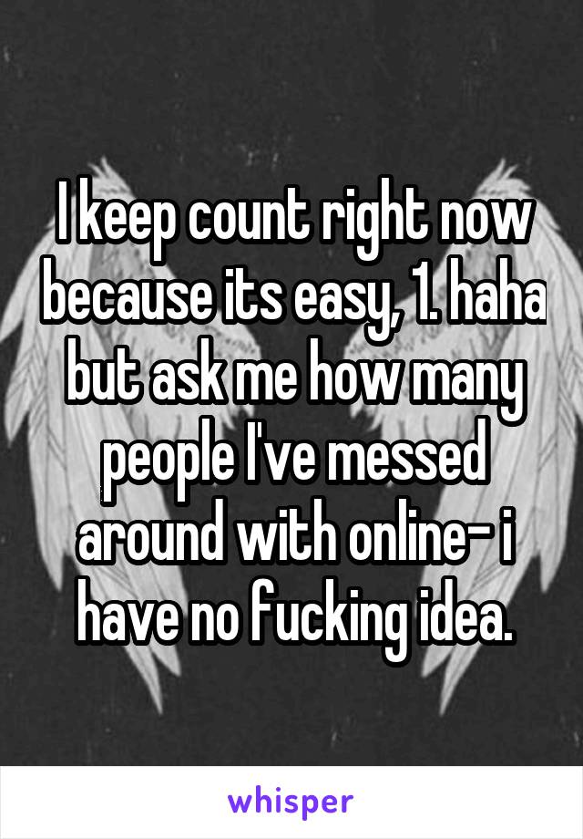 I keep count right now because its easy, 1. haha but ask me how many people I've messed around with online- i have no fucking idea.