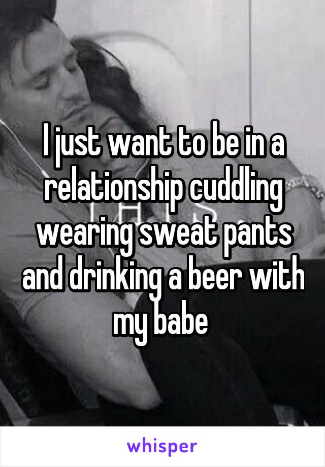 I just want to be in a relationship cuddling wearing sweat pants and drinking a beer with my babe 