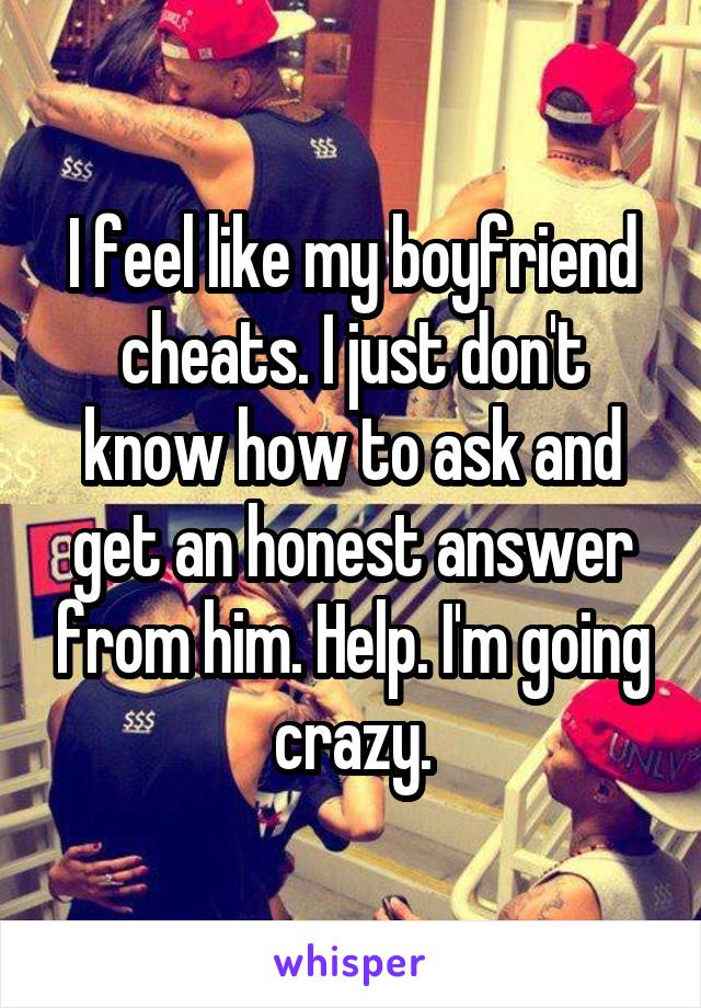 I feel like my boyfriend cheats. I just don't know how to ask and get an honest answer from him. Help. I'm going crazy.