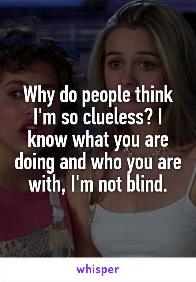 Why do people think I'm so clueless? I know what you are doing and who you are with, I'm not blind.